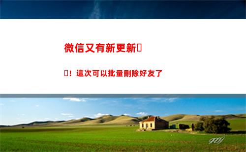 微信又有新更新！這次可以批量刪除好友了(微信版本更新怎么操作)